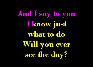 And I say to you
I know just
what to do

Will you ever

see the day?