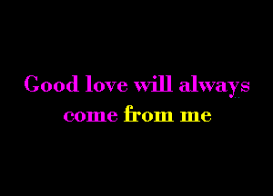 Good love will always

come from me