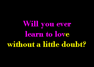 W ill you ever

learn to love

Without a little doubt?