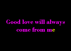 Good love will always

come from me