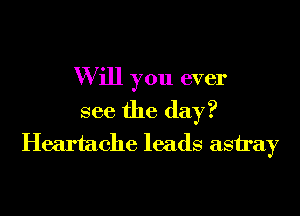 W ill you ever

see the day?
Heartache leads astray