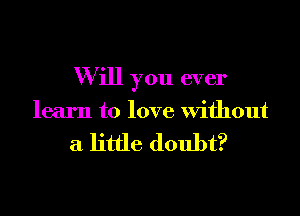 W ill you ever

learn to love Without

a little doubt?