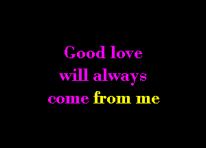 Good love

Will always

come from me