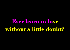 Ever learn to love

Without a little doubt?