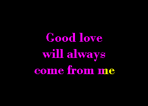 Good love

Will always

come from me