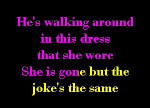He's walking around
in this dress
that She wore
She is gone but the

joke's the same