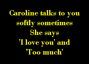 Caroline talks to you
softly sometimes

She says

'I love you' and

'Too much' I