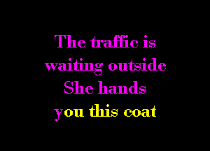The traffic is
waiting outside

She hands
you this coat