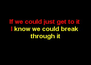 If we could just get to it
I know we could break

through it