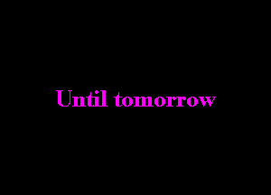 Until tomorrow