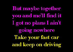 But maybe together

you and me'll find it

I got no plans I ain't
going nowhere

Take your fast car

and keep on driving I