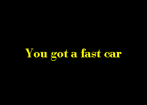 You got a fast car