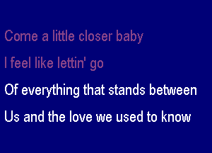 Of everything that stands between

Us and the love we used to know