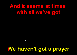 And it seems at times
with all we've got

l'1

We haven't got a prayer