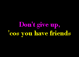 Don't give up,

'cos you have friends