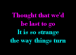 Thought that we'd

be last to go
It is so strange

the way things turn