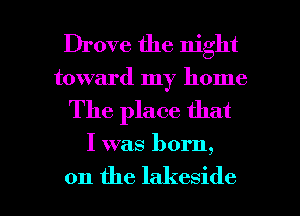 Drove the night
toward my home

The place that

I was born
9

on the lakeside l