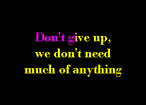 Don't give up,
we don't need

much of anything

g