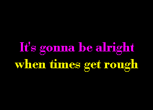 It's gonna be alright
When times get rough