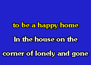 to be a happy home
In the house on the

corner of lonely and gone