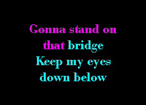 Gonna stand on
that bridge

Keep my ey es

down below