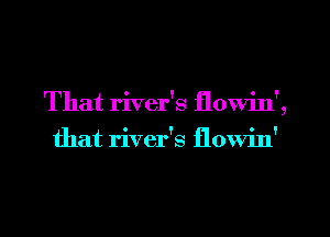 That river's flowin',
that river's flowin'