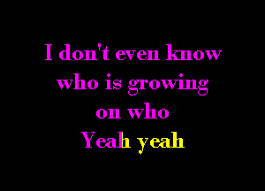 I don't even know

who is growing

on Who

Yeah yeah