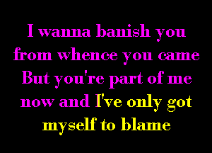 I wanna banish you
from whence you came
But you're part of me
now and I've only got
myself to blame