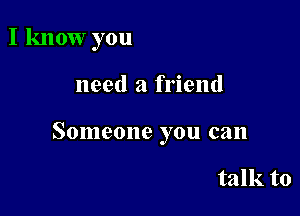 I know you

need a friend

Someone you can

talk to