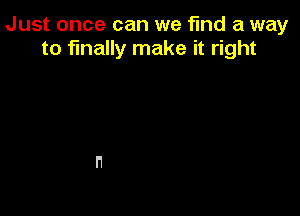 Just once can we find a way
to finally make it right