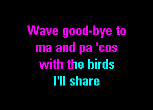 Wave good-hye to
ma and pa 'cos

with the birds
I'll share