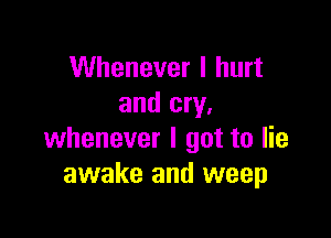 Whenever I hurt
and cry.

whenever I got to lie
awake and weep