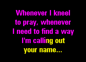 Whenever I kneel
to pray, whenever

I need to find a way
I'm calling out
your name...