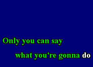 Only you can say

What you're gonna do