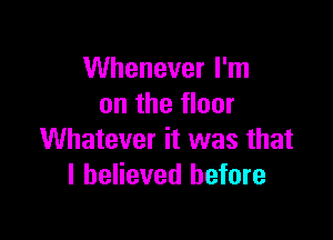 Whenever I'm
on the floor

Whatever it was that
I believed before