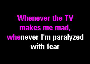 Whenever the TV
makes me mad,

whenever I'm paralyzed
with fear