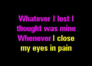 Whatever I lost I
thought was mine

Whenever I close
my eyes in pain