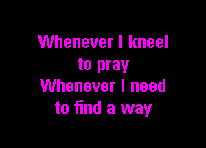 Whenever I kneel
to pray

Whenever I need
to find a way