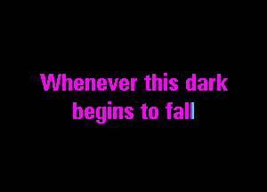 Whenever this dark

begins to fall