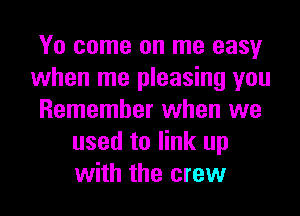 Yo come on me easy
when me pleasing you
Remember when we
used to link up
with the crew