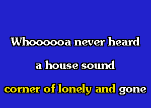 Whoooooa never heard
a house sound

corner of lonely and gone