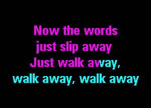 Now the words
iust slip away

Just walk away.
walk away, walk away
