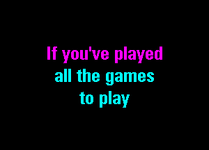 If you've played

all the games
to play