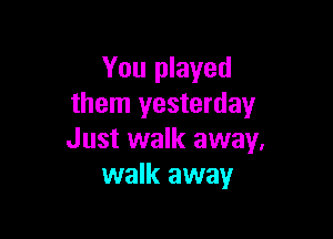 You played
them yesterday

Just walk away.
walk away