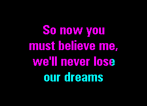 So now you
must believe me.

we'll never lose
our dreams