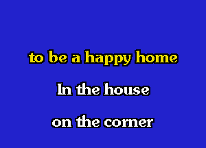 to be a happy home

In the house

on the corner