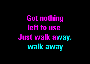 Got nothing
left to use

Just walk away,
walk away