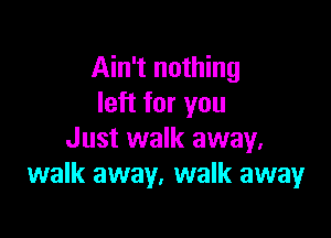 Ain't nothing
left for you

Just walk away.
walk away, walk away