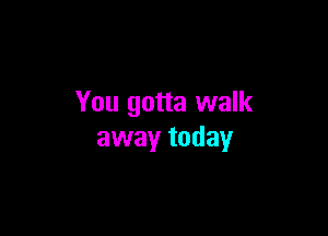 You gotta walk

away today
