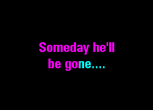Someday he'll

be gone....